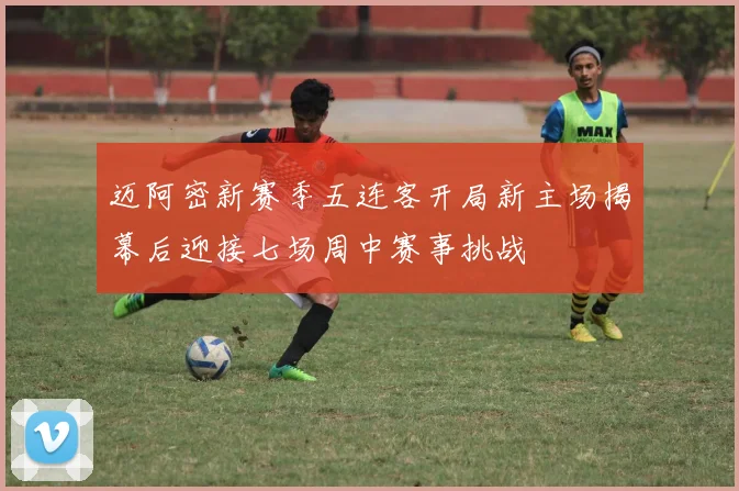 迈阿密新赛季五连客开局新主场揭幕后迎接七场周中赛事挑战