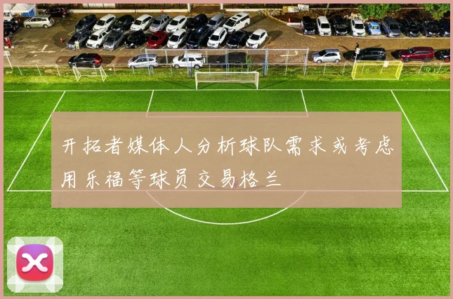 开拓者媒体人分析球队需求或考虑用乐福等球员交易格兰