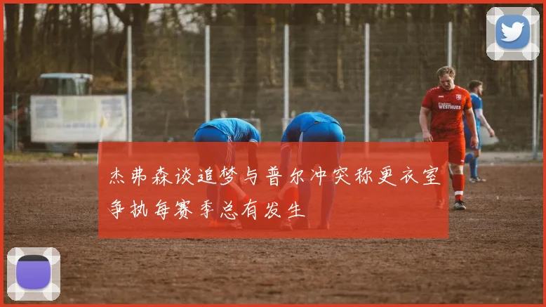 杰弗森谈追梦与普尔冲突称更衣室争执每赛季总有发生
