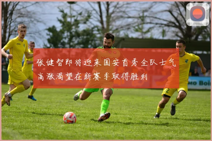 张健智即将迎来国安首秀全队士气高涨渴望在新赛季取得胜利