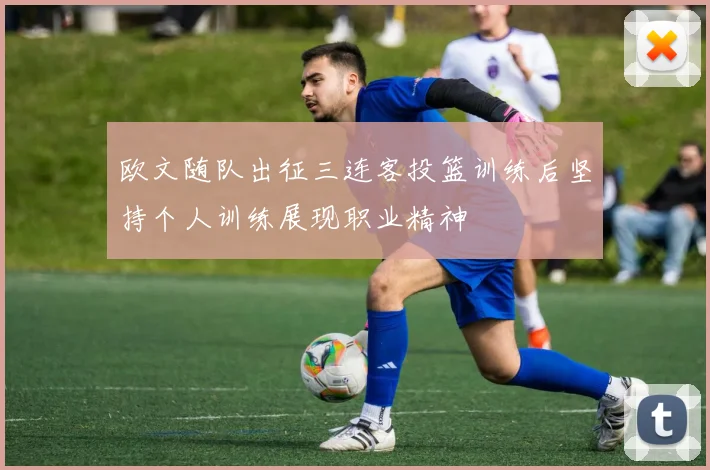 欧文随队出征三连客投篮训练后坚持个人训练展现职业精神