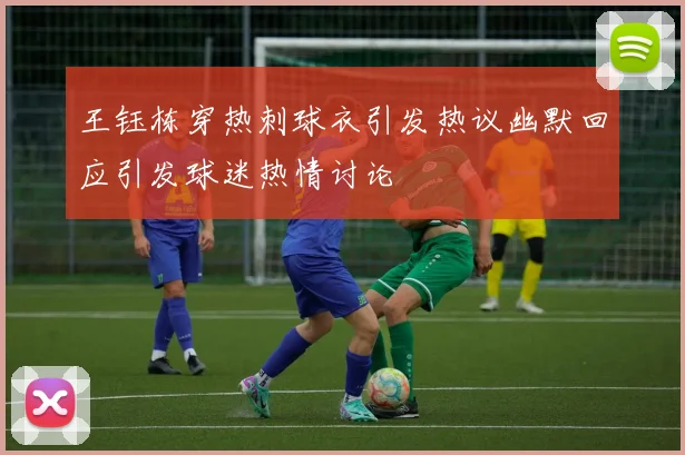 王钰栋穿热刺球衣引发热议幽默回应引发球迷热情讨论