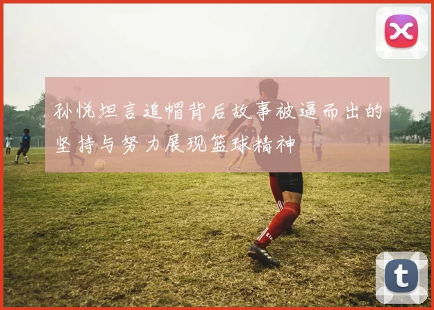 孙悦坦言追帽背后故事被逼而出的坚持与努力展现篮球精神