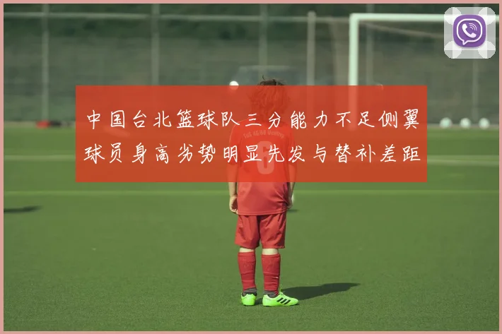 中国台北篮球队三分能力不足侧翼球员身高劣势明显先发与替补差距显著