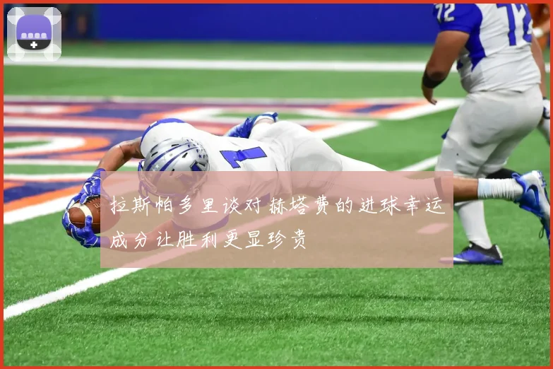 拉斯帕多里谈对赫塔费的进球幸运成分让胜利更显珍贵