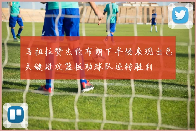 马祖拉赞杰伦布朗下半场表现出色关键进攻篮板助球队逆转胜利