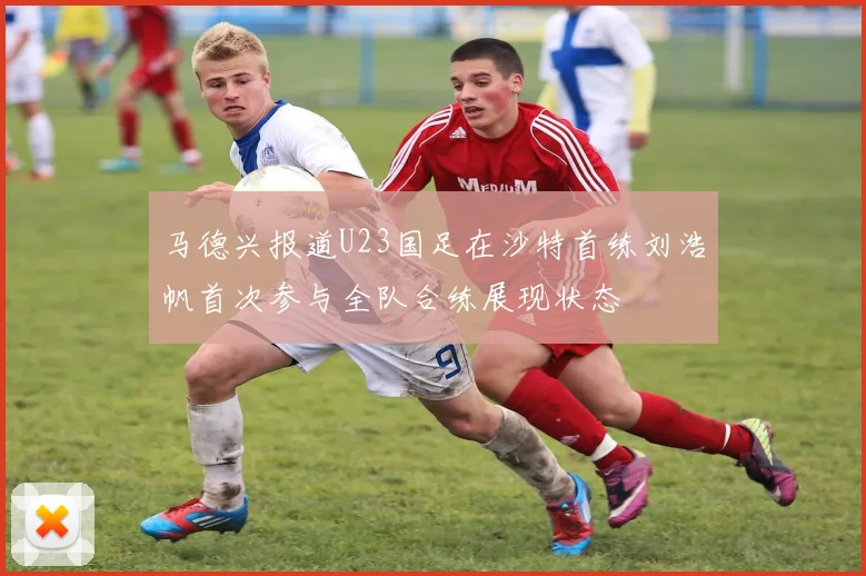 马德兴报道U23国足在沙特首练刘浩帆首次参与全队合练展现状态