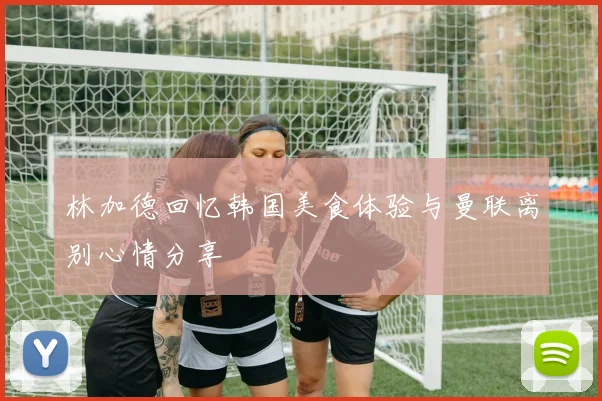 林加德回忆韩国美食体验与曼联离别心情分享