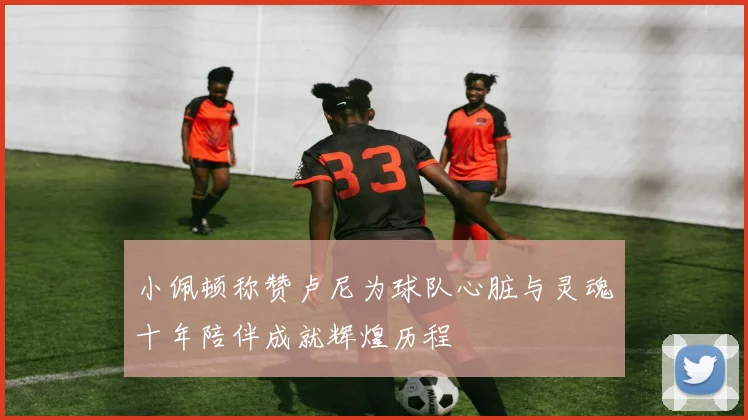 小佩顿称赞卢尼为球队心脏与灵魂十年陪伴成就辉煌历程
