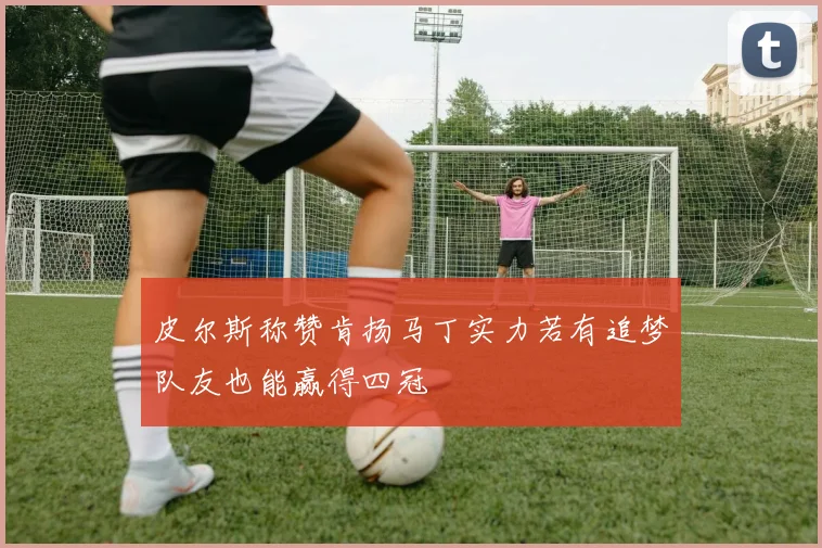 皮尔斯称赞肯扬马丁实力若有追梦队友也能赢得四冠