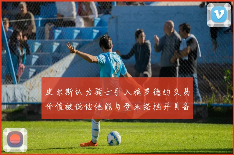 皮尔斯认为骑士引入施罗德的交易价值被低估他能与登米搭档并具备防守能力
