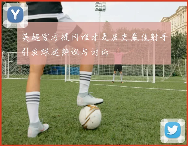 英超官方提问谁才是历史最佳射手引发球迷热议与讨论