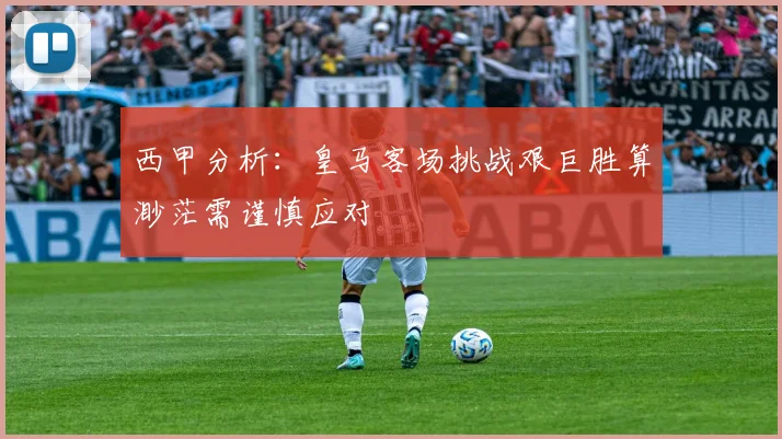 西甲分析：皇马客场挑战艰巨胜算渺茫需谨慎应对
