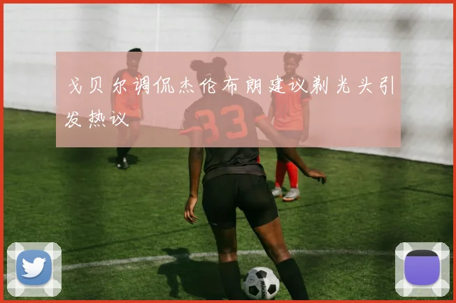 戈贝尔调侃杰伦布朗建议剃光头引发热议