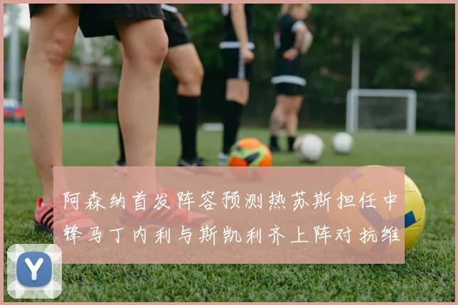 阿森纳首发阵容预测热苏斯担任中锋马丁内利与斯凯利齐上阵对抗维拉