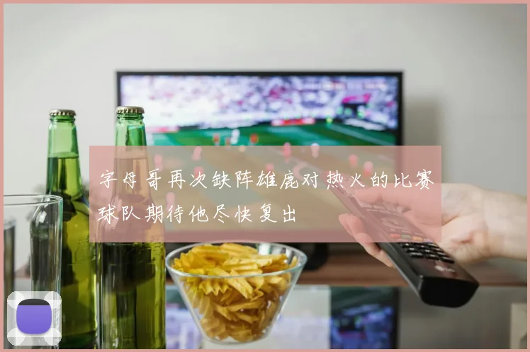 字母哥再次缺阵雄鹿对热火的比赛球队期待他尽快复出