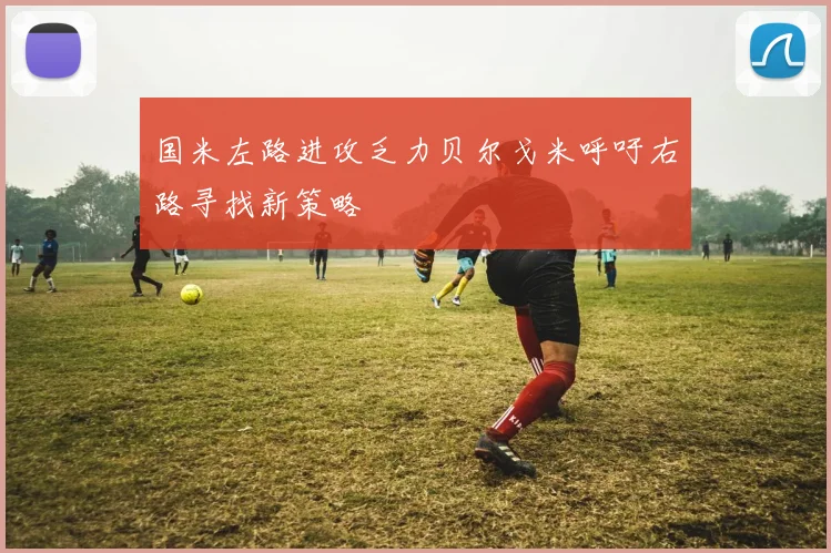 国米左路进攻乏力贝尔戈米呼吁右路寻找新策略