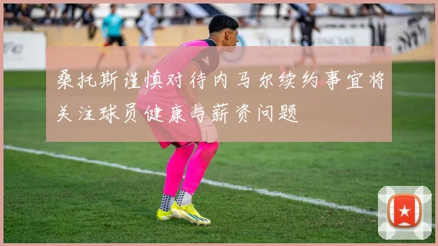 桑托斯谨慎对待内马尔续约事宜将关注球员健康与薪资问题
