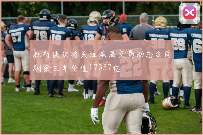 独行侠仍将关注浓眉交易动态合同剩余三年价值17357亿
