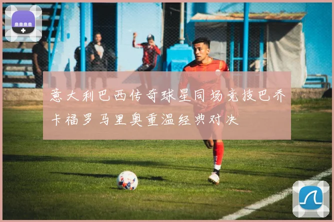 意大利巴西传奇球星同场竞技巴乔卡福罗马里奥重温经典对决