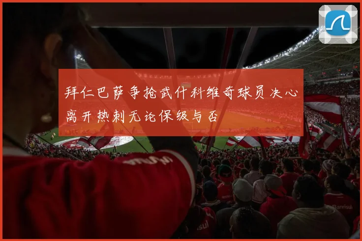 拜仁巴萨争抢武什科维奇球员决心离开热刺无论保级与否