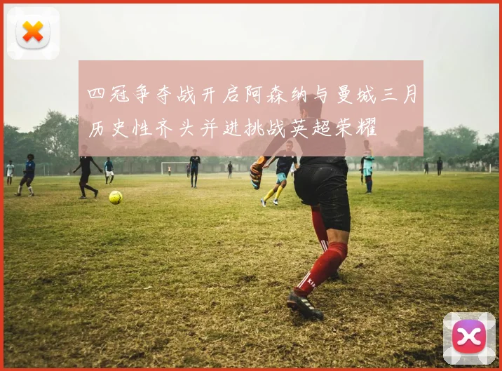 四冠争夺战开启阿森纳与曼城三月历史性齐头并进挑战英超荣耀
