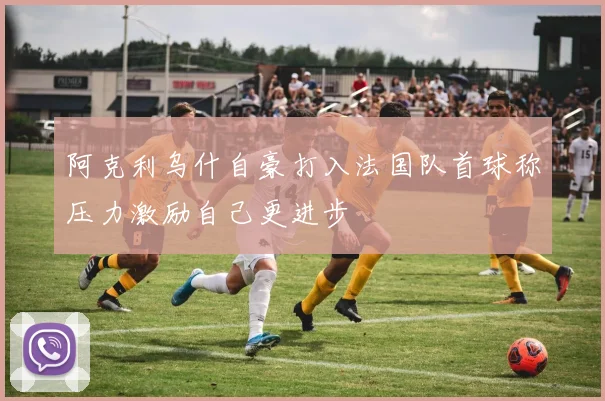 阿克利乌什自豪打入法国队首球称压力激励自己更进步