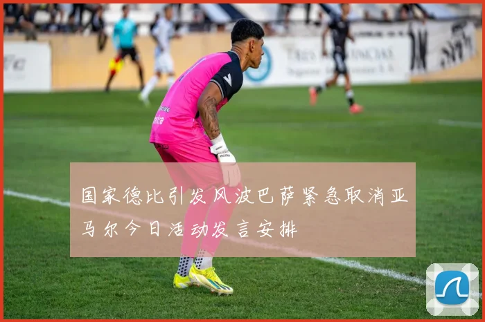 国家德比引发风波巴萨紧急取消亚马尔今日活动发言安排
