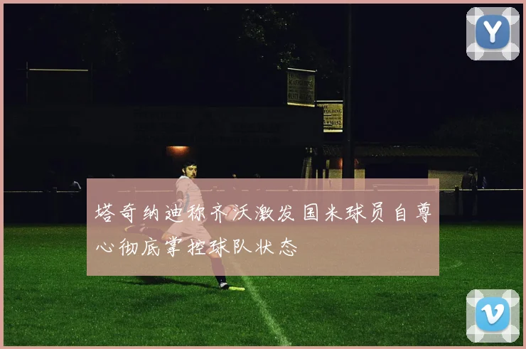 塔奇纳迪称齐沃激发国米球员自尊心彻底掌控球队状态
