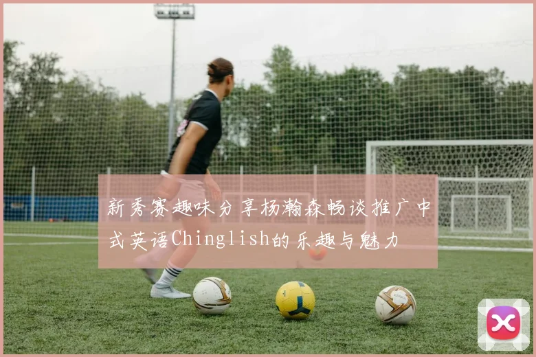新秀赛趣味分享杨瀚森畅谈推广中式英语Chinglish的乐趣与魅力