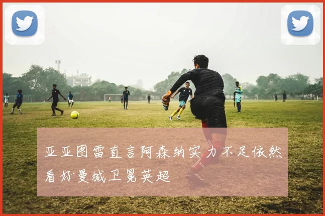 亚亚图雷直言阿森纳实力不足依然看好曼城卫冕英超