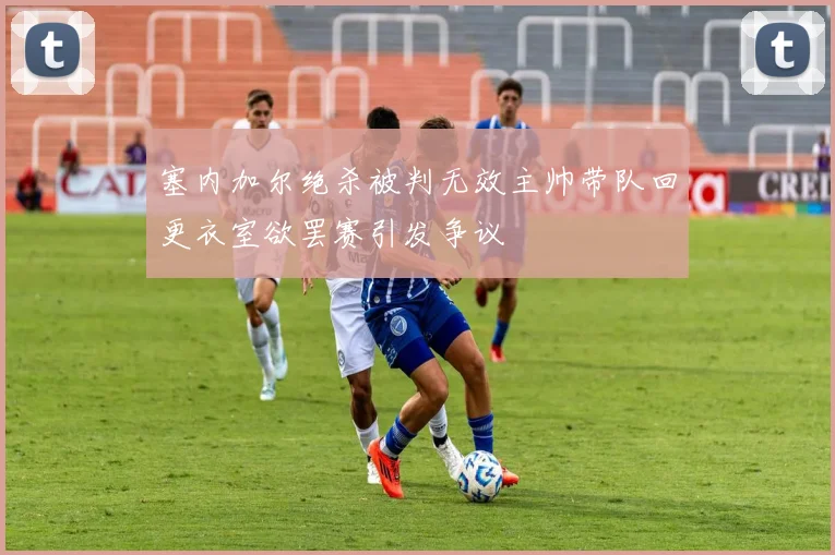 塞内加尔绝杀被判无效主帅带队回更衣室欲罢赛引发争议