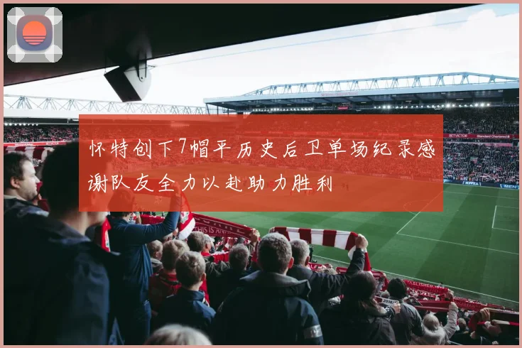 怀特创下7帽平历史后卫单场纪录感谢队友全力以赴助力胜利