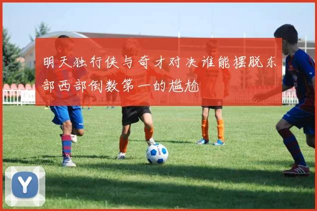明天独行侠与奇才对决谁能摆脱东部西部倒数第一的尴尬