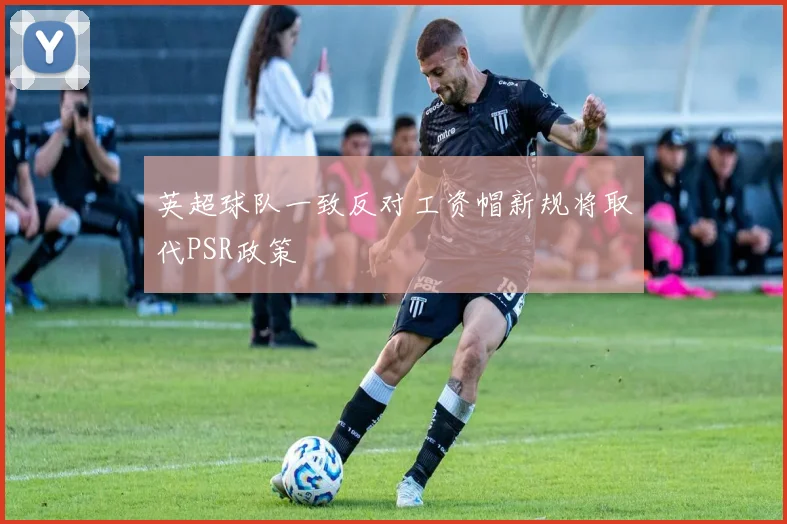 英超球队一致反对工资帽新规将取代PSR政策