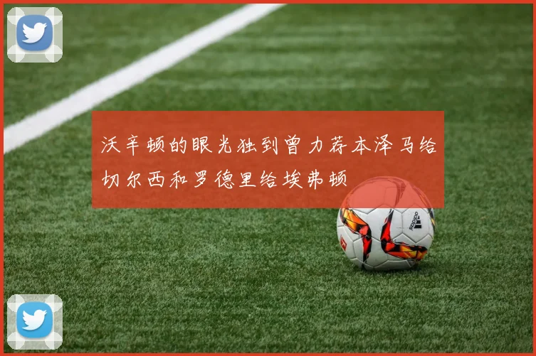沃辛顿的眼光独到曾力荐本泽马给切尔西和罗德里给埃弗顿