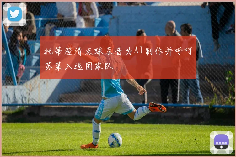 托蒂澄清点球录音为AI制作并呼吁苏莱入选国家队