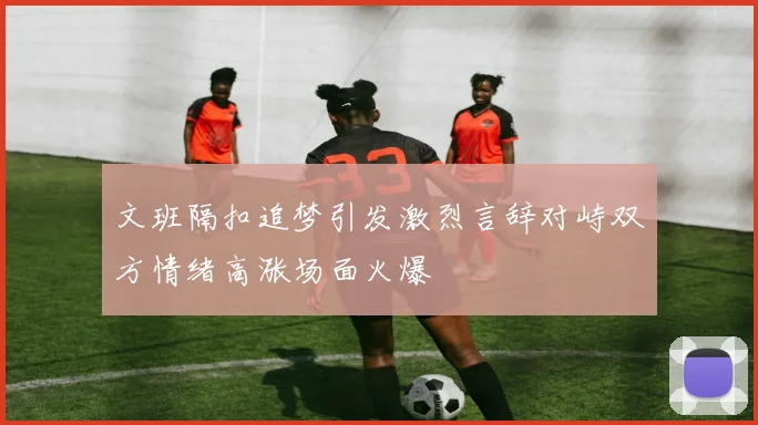 文班隔扣追梦引发激烈言辞对峙双方情绪高涨场面火爆