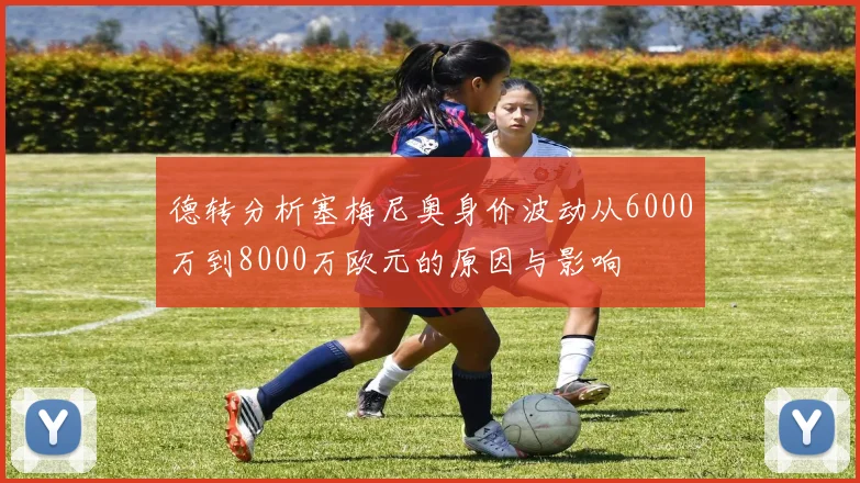 德转分析塞梅尼奥身价波动从6000万到8000万欧元的原因与影响