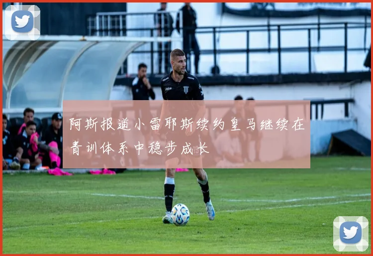 阿斯报道小雷耶斯续约皇马继续在青训体系中稳步成长