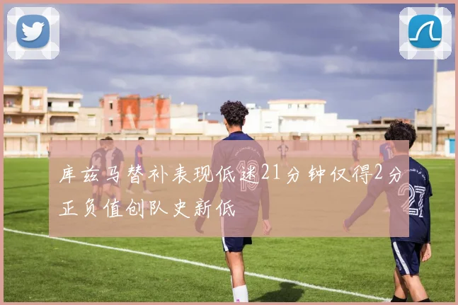 库兹马替补表现低迷21分钟仅得2分正负值创队史新低
